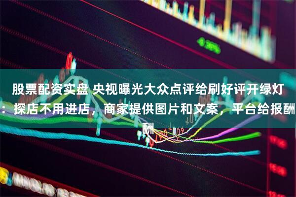 股票配资实盘 央视曝光大众点评给刷好评开绿灯：探店不用进店，商家提供图片和文案，平台给报酬