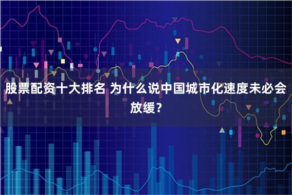 股票配资十大排名 为什么说中国城市化速度未必会放缓？