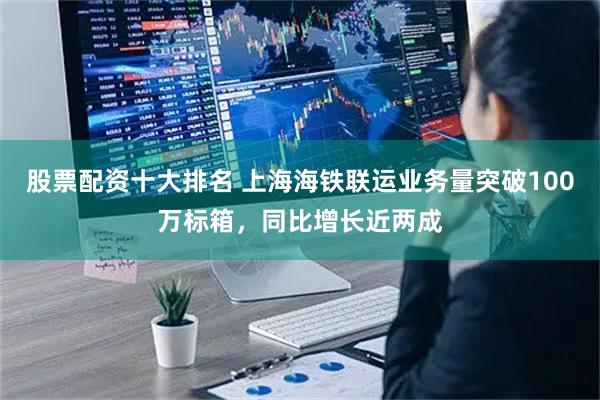 股票配资十大排名 上海海铁联运业务量突破100万标箱，同比增长近两成