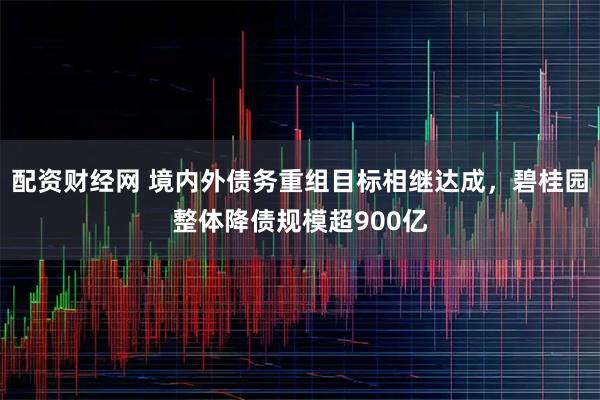 配资财经网 境内外债务重组目标相继达成，碧桂园整体降债规模超900亿