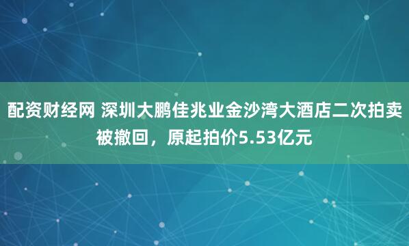 配资财经网 深圳大鹏佳兆业金沙湾大酒店二次拍卖被撤回，原起拍价5.53亿元
