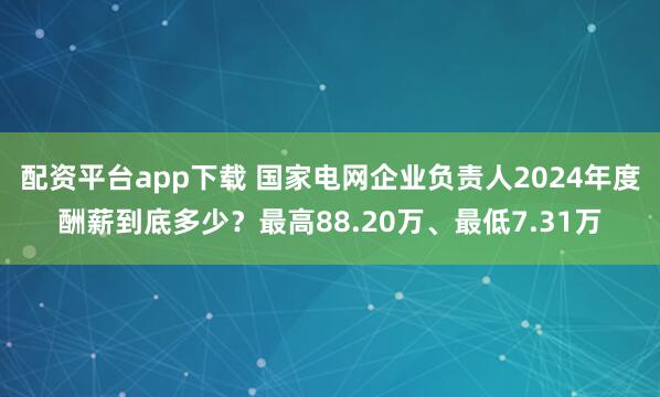 配资平台app下载 国家电网企业负责人2024年度酬薪到底多少？最高88.20万、最低7.31万