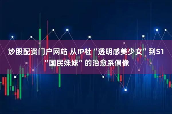 炒股配资门户网站 从IP社“透明感美少女”到S1“国民妹妹”的治愈系偶像