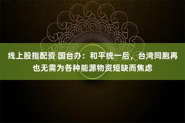 线上股指配资 国台办：和平统一后，台湾同胞再也无需为各种能源物资短缺而焦虑