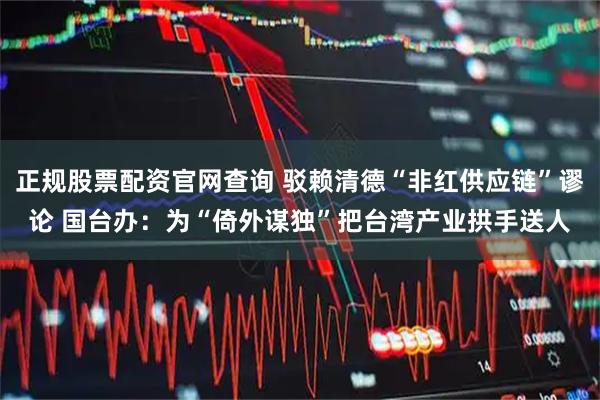 正规股票配资官网查询 驳赖清德“非红供应链”谬论 国台办：为“倚外谋独”把台湾产业拱手送人