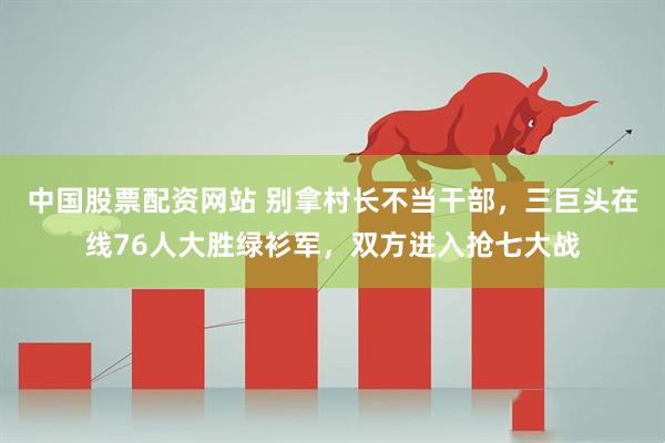 中国股票配资网站 别拿村长不当干部，三巨头在线76人大胜绿衫军，双方进入抢七大战