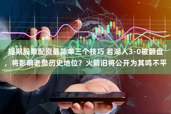 短期股票配资最简单三个技巧 若湖人3-0被翻盘，将影响老詹历史地位？火箭旧将公开为其鸣不平