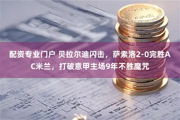 配资专业门户 贝拉尔迪闪击，萨索洛2-0完胜AC米兰，打破意甲主场9年不胜魔咒