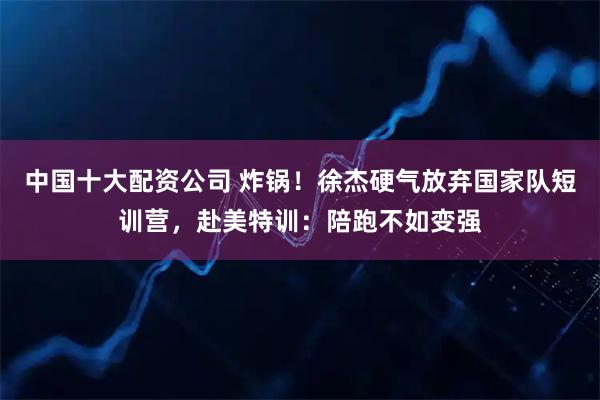 中国十大配资公司 炸锅！徐杰硬气放弃国家队短训营，赴美特训：陪跑不如变强