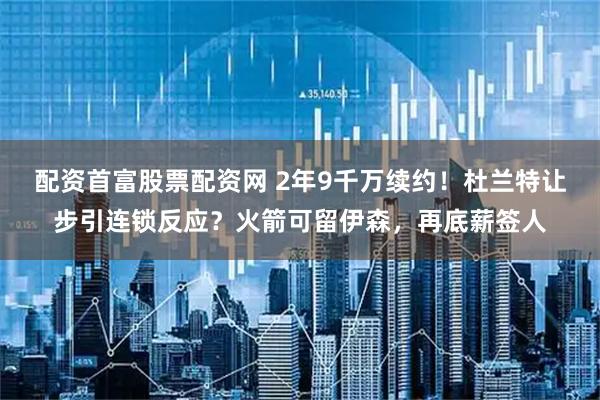 配资首富股票配资网 2年9千万续约！杜兰特让步引连锁反应？火箭可留伊森，再底薪签人