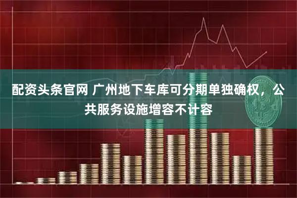 配资头条官网 广州地下车库可分期单独确权，公共服务设施增容不计容