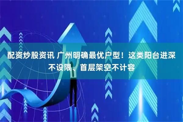 配资炒股资讯 广州明确最优户型！这类阳台进深不设限、首层架空不计容